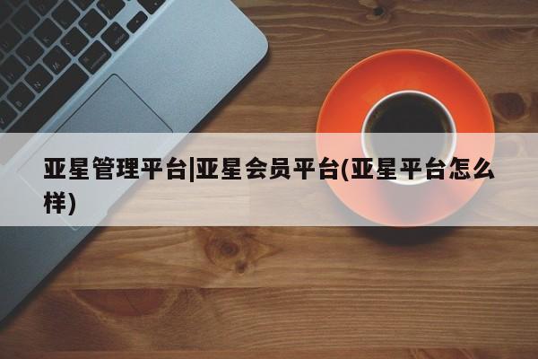 亚星相关业务办理 亚星app下载亚星管理平台|亚星会员平台(亚星平台怎么样)