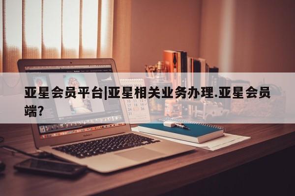 亚星相关业务办理 亚星app下载亚星会员平台|亚星相关业务办理.亚星会员端？