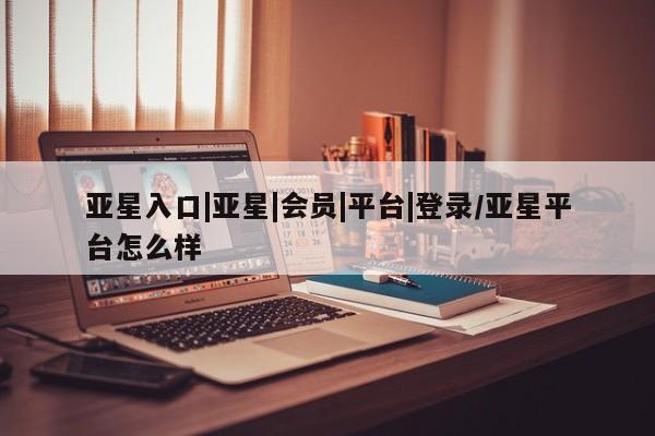 亚星相关业务办理 亚星app下载亚星入口|亚星|会员|平台|登录/亚星平台怎么样
