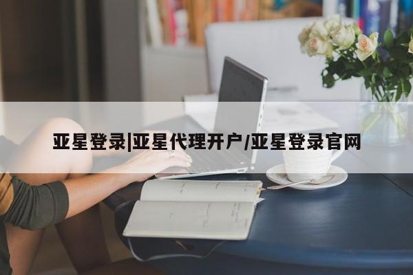 亚星相关业务办理 亚星app下载亚星登录|亚星代理开户/亚星登录官网