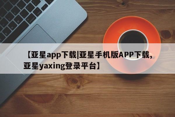 亚星相关业务办理 亚星app下载【亚星app下载|亚星手机版APP下载,亚星yaxing登录平台】