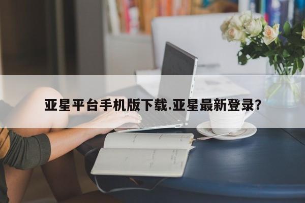亚星相关业务办理 亚星app下载亚星平台手机版下载.亚星最新登录？