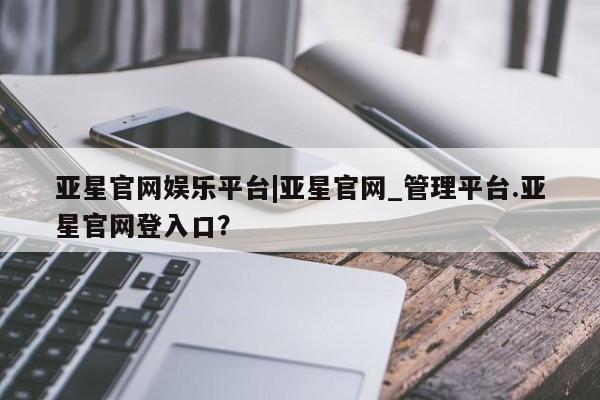 亚星相关业务办理 亚星app下载亚星官网娱乐平台|亚星官网_管理平台.亚星官网登入口？
