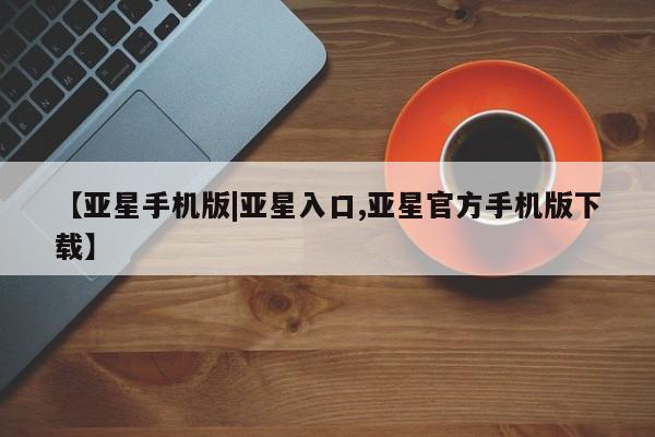 亚星相关业务办理 亚星app下载【亚星手机版|亚星入口,亚星官方手机版下载】