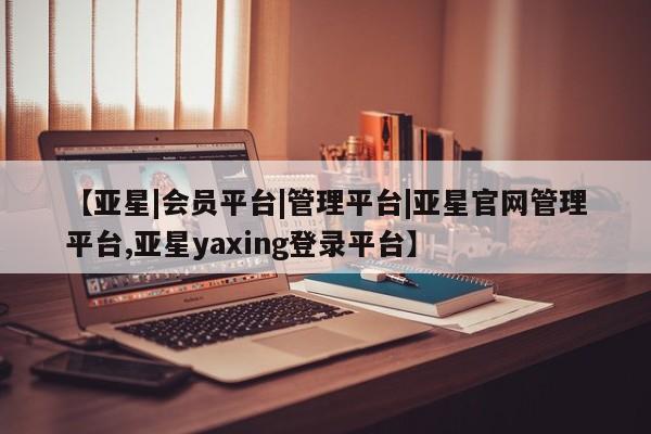 亚星相关业务办理 亚星app下载【亚星|会员平台|管理平台|亚星官网管理平台,亚星yaxing登录平台】