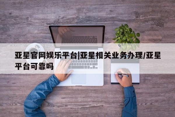 亚星相关业务办理 亚星app下载亚星官网娱乐平台|亚星相关业务办理/亚星平台可靠吗