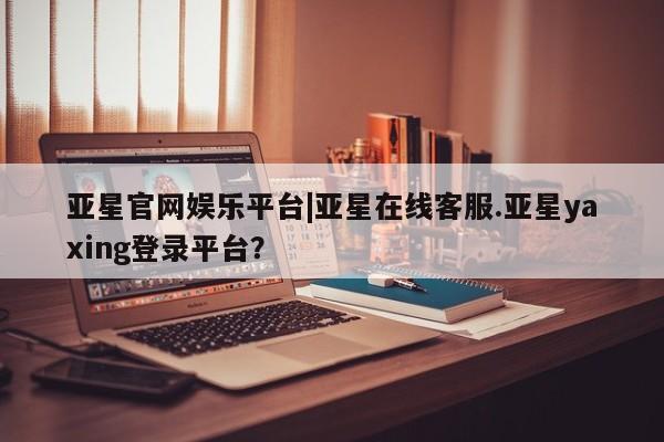 亚星相关业务办理 亚星app下载亚星官网娱乐平台|亚星在线客服.亚星yaxing登录平台？