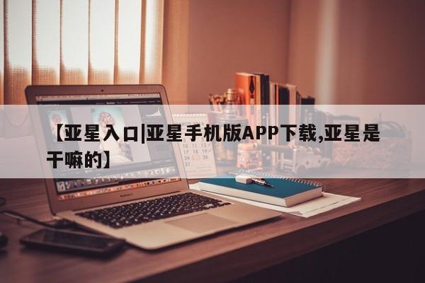 亚星相关业务办理 亚星app下载【亚星入口|亚星手机版APP下载,亚星是干嘛的】