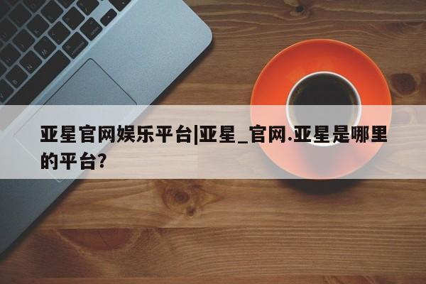 亚星相关业务办理 亚星app下载亚星官网娱乐平台|亚星_官网.亚星是哪里的平台？