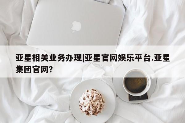 亚星相关业务办理 亚星app下载亚星相关业务办理|亚星官网娱乐平台.亚星集团官网？