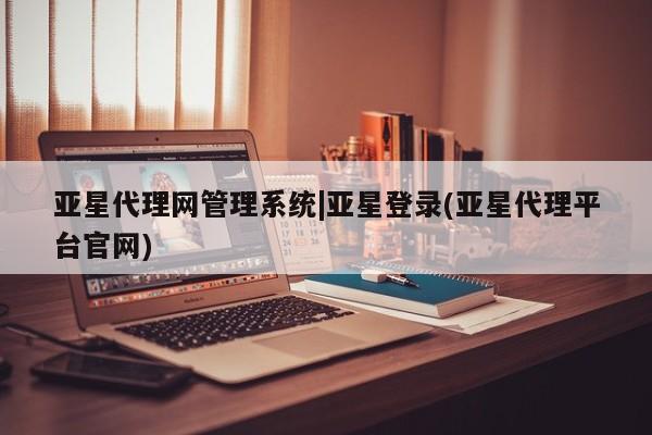亚星相关业务办理 亚星app下载亚星代理网管理系统|亚星登录(亚星代理平台官网)