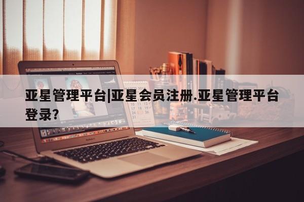 亚星相关业务办理 亚星app下载亚星管理平台|亚星会员注册.亚星管理平台登录？