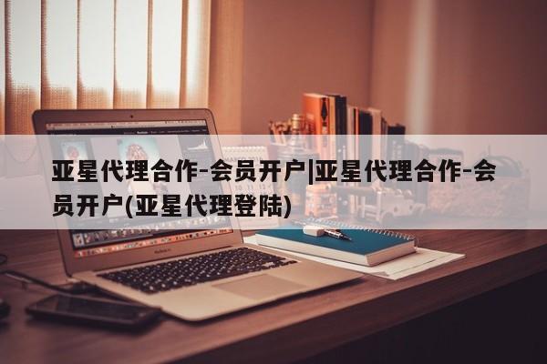 亚星相关业务办理 亚星app下载亚星代理合作-会员开户|亚星代理合作-会员开户(亚星代理登陆)