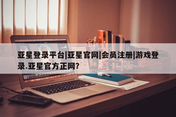亚星相关业务办理 亚星app下载亚星登录平台|亚星官网|会员注册|游戏登录.亚星官方正网？