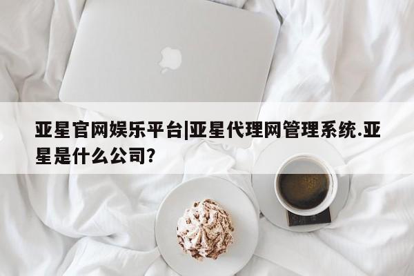 亚星相关业务办理 亚星app下载亚星官网娱乐平台|亚星代理网管理系统.亚星是什么公司？
