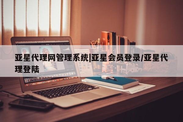 亚星相关业务办理 亚星app下载亚星代理网管理系统|亚星会员登录/亚星代理登陆