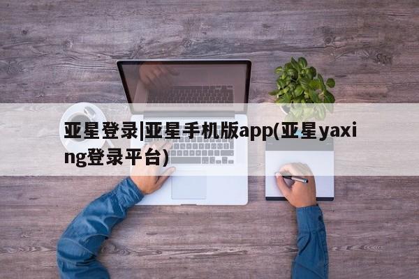 亚星相关业务办理 亚星app下载亚星登录|亚星手机版app(亚星yaxing登录平台)