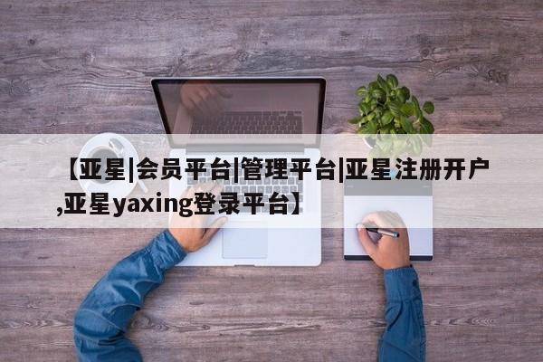 亚星相关业务办理 亚星app下载【亚星|会员平台|管理平台|亚星注册开户,亚星yaxing登录平台】