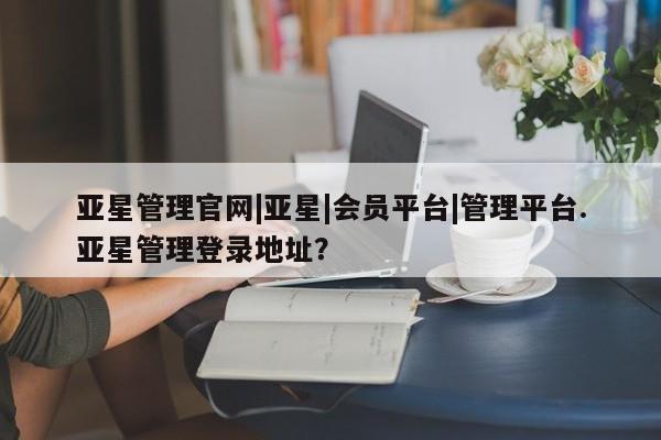亚星相关业务办理 亚星app下载亚星管理官网|亚星|会员平台|管理平台.亚星管理登录地址？