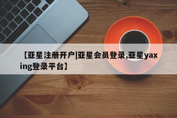 亚星相关业务办理 亚星app下载【亚星注册开户|亚星会员登录,亚星yaxing登录平台】