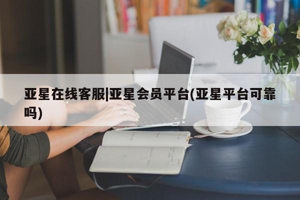 亚星相关业务办理 亚星app下载亚星在线客服|亚星会员平台(亚星平台可靠吗)