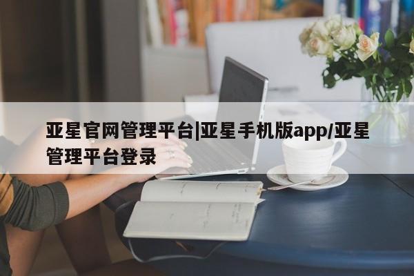 亚星相关业务办理 亚星app下载亚星官网管理平台|亚星手机版app/亚星管理平台登录