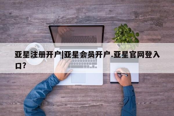 亚星相关业务办理 亚星app下载亚星注册开户|亚星会员开户.亚星官网登入口？
