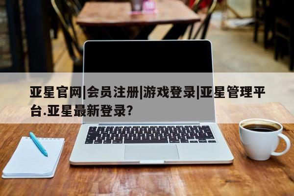 亚星相关业务办理 亚星app下载亚星官网|会员注册|游戏登录|亚星管理平台.亚星最新登录？