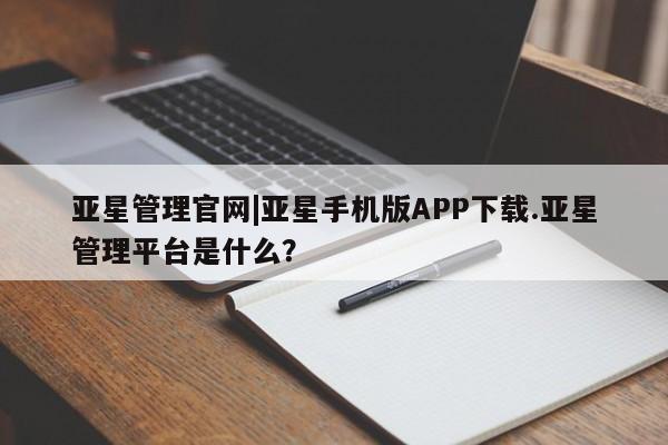 亚星相关业务办理 亚星app下载亚星管理官网|亚星手机版APP下载.亚星管理平台是什么？