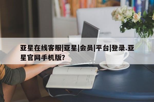 亚星相关业务办理 亚星app下载亚星在线客服|亚星|会员|平台|登录.亚星官网手机版？
