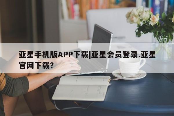 亚星相关业务办理 亚星app下载亚星手机版APP下载|亚星会员登录.亚星官网下载？