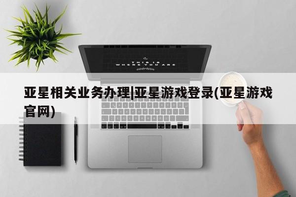 亚星相关业务办理 亚星app下载亚星相关业务办理|亚星游戏登录(亚星游戏官网)