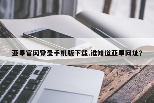 亚星相关业务办理 亚星app下载亚星官网登录手机版下载.谁知道亚星网址？