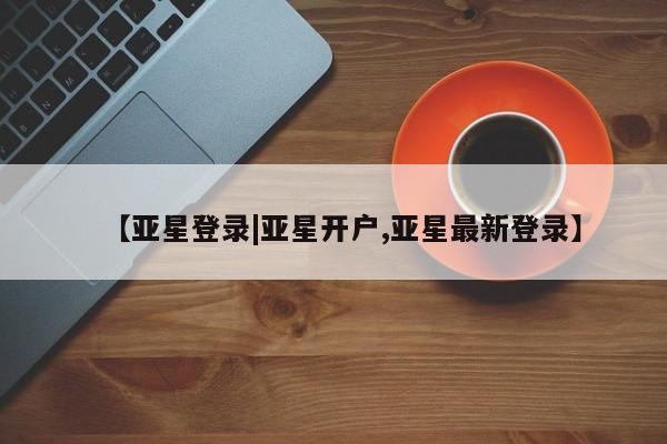 亚星相关业务办理 亚星app下载【亚星登录|亚星开户,亚星最新登录】