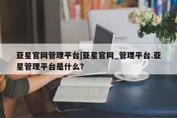 亚星相关业务办理 亚星app下载亚星官网管理平台|亚星官网_管理平台.亚星管理平台是什么？