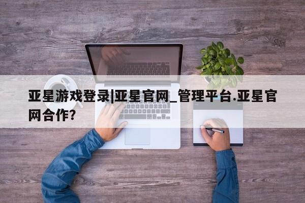 亚星相关业务办理 亚星app下载亚星游戏登录|亚星官网_管理平台.亚星官网合作？