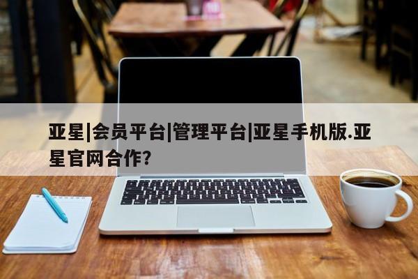 亚星相关业务办理 亚星app下载亚星|会员平台|管理平台|亚星手机版.亚星官网合作？
