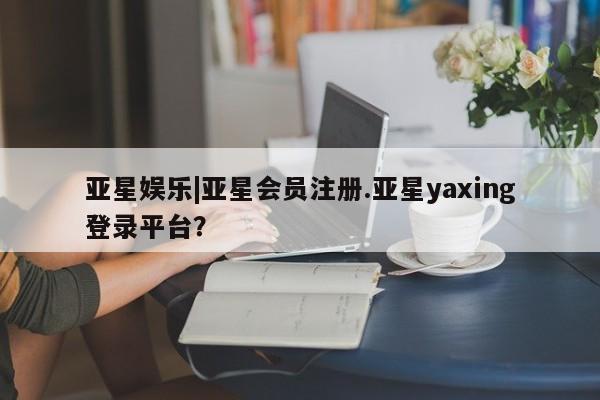 亚星相关业务办理 亚星app下载亚星娱乐|亚星会员注册.亚星yaxing登录平台？