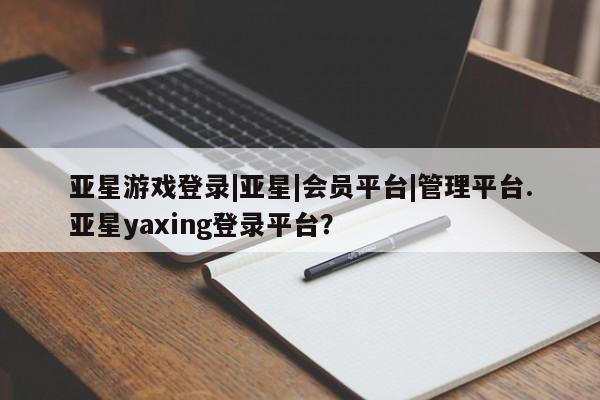 亚星相关业务办理 亚星app下载亚星游戏登录|亚星|会员平台|管理平台.亚星yaxing登录平台？