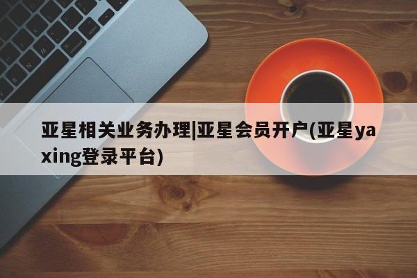 亚星相关业务办理 亚星app下载亚星相关业务办理|亚星会员开户(亚星yaxing登录平台)