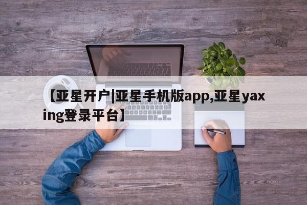 亚星相关业务办理 亚星app下载【亚星开户|亚星手机版app,亚星yaxing登录平台】
