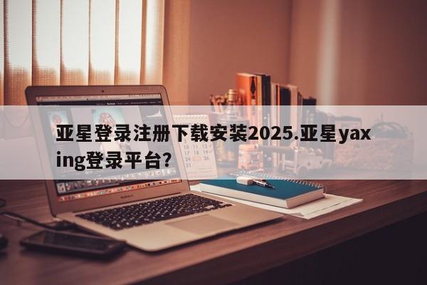 亚星相关业务办理 亚星app下载亚星登录注册下载安装2025.亚星yaxing登录平台？