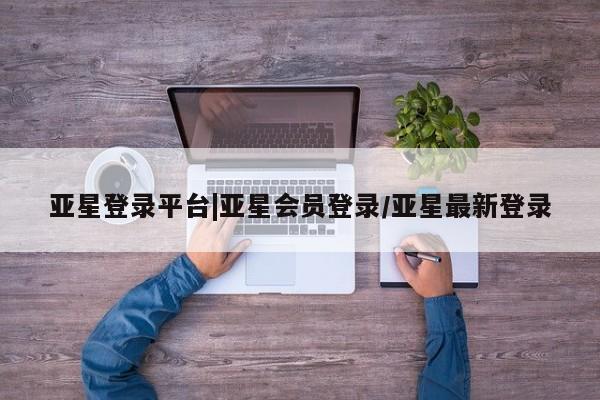 亚星相关业务办理 亚星app下载亚星登录平台|亚星会员登录/亚星最新登录