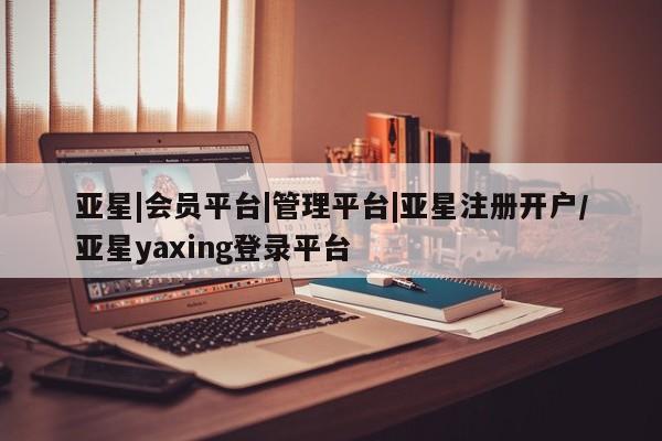 亚星相关业务办理 亚星app下载亚星|会员平台|管理平台|亚星注册开户/亚星yaxing登录平台