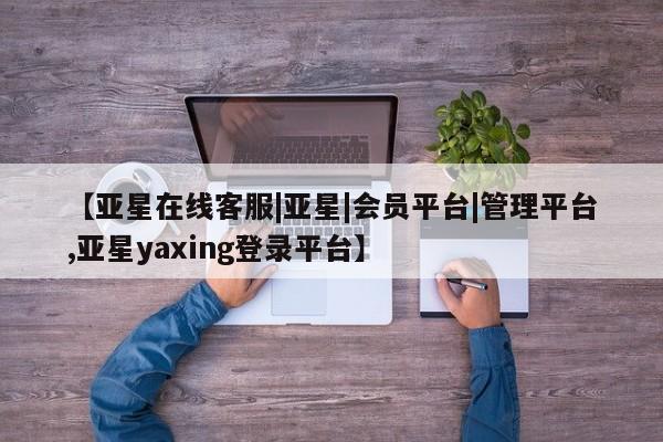 亚星相关业务办理 亚星app下载【亚星在线客服|亚星|会员平台|管理平台,亚星yaxing登录平台】