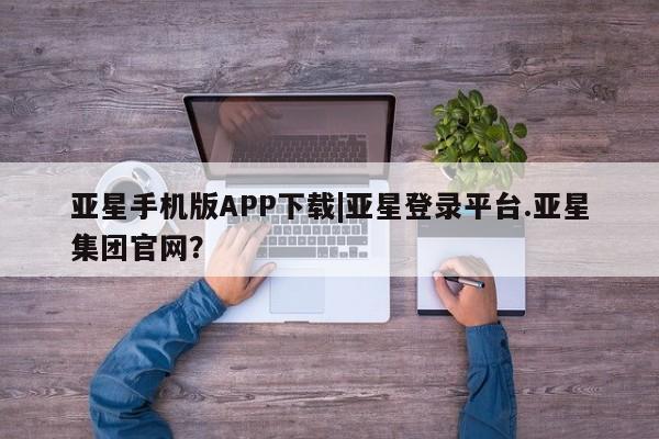 亚星相关业务办理 亚星app下载亚星手机版APP下载|亚星登录平台.亚星集团官网？