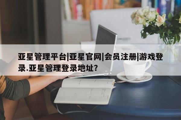 亚星相关业务办理 亚星app下载亚星管理平台|亚星官网|会员注册|游戏登录.亚星管理登录地址？