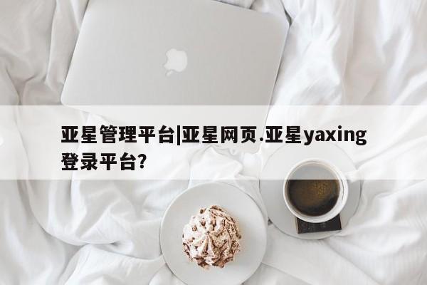 亚星相关业务办理 亚星app下载亚星管理平台|亚星网页.亚星yaxing登录平台？