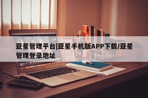 亚星相关业务办理 亚星app下载亚星管理平台|亚星手机版APP下载/亚星管理登录地址