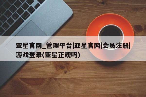 亚星相关业务办理 亚星app下载亚星官网_管理平台|亚星官网|会员注册|游戏登录(亚星正规吗)